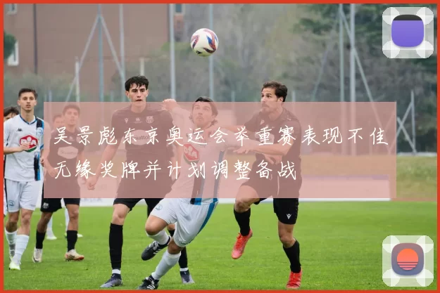 吴景彪东京奥运会举重赛表现不佳无缘奖牌并计划调整备战