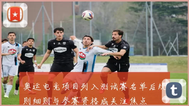 奥运电竞项目列入测试赛名单后规则细则与参赛资格成关注焦点