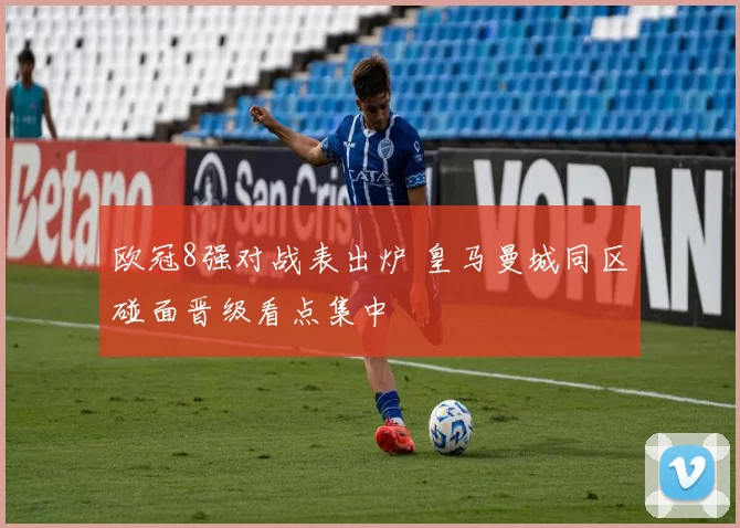 欧冠8强对战表出炉 皇马曼城同区碰面晋级看点集中