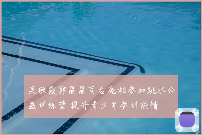 吴敏霞郭晶晶同台亮相参加跳水公益训练营 提升青少年参训热情