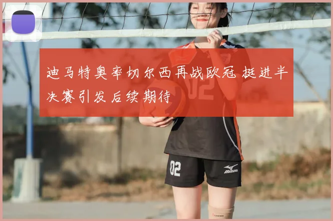 迪马特奥率切尔西再战欧冠 挺进半决赛引发后续期待