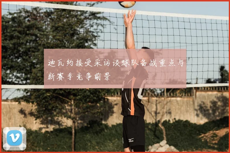 迪瓦约接受采访谈球队备战重点与新赛季竞争前景