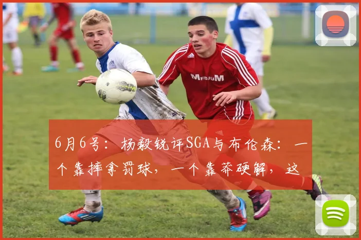 6月6号:杨毅锐评SGA与布伦森:一个靠摔拿罚球,一个靠莽硬解,这差距真是一眼没谁了!_亚历山大_篮球_1