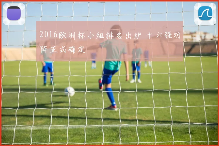 2016欧洲杯小组排名出炉 十六强对阵正式确定