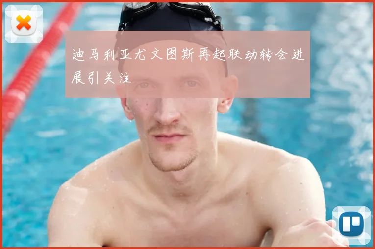 迪马利亚尤文图斯再起联动转会进展引关注