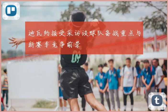 迪瓦约接受采访谈球队备战重点与新赛季竞争前景