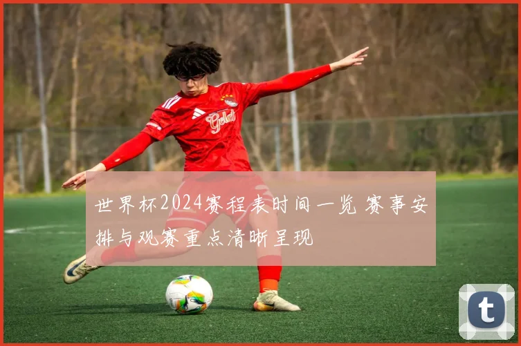 世界杯2024赛程表时间一览 赛事安排与观赛重点清晰呈现