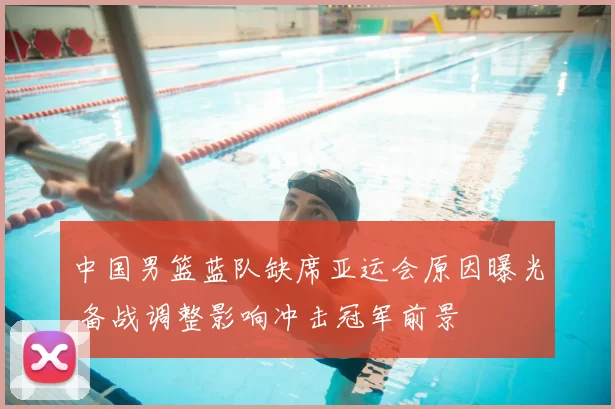 中国男篮蓝队缺席亚运会原因曝光 备战调整影响冲击冠军前景