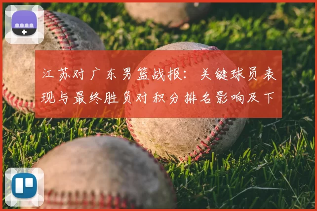 江苏对广东男篮战报:关键球员表现与最终胜负对积分排名影响及下一轮看点