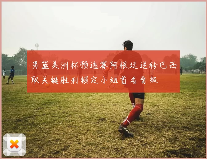 男篮美洲杯预选赛阿根廷逆转巴西取关键胜利锁定小组首名晋级