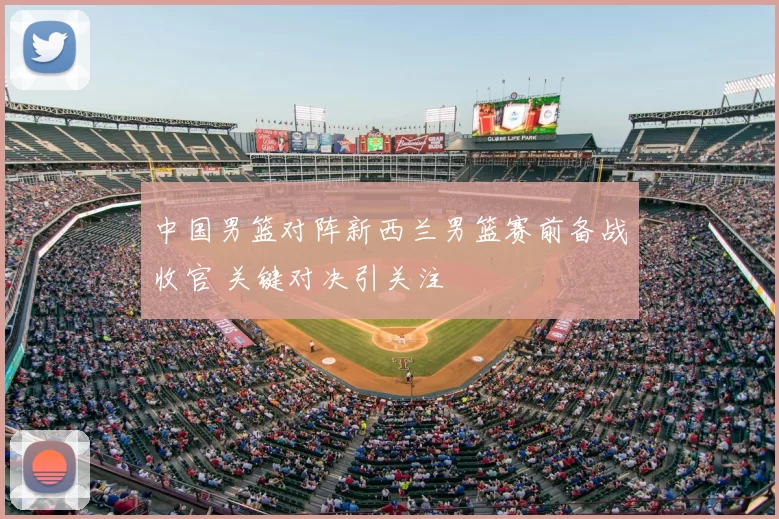 中国男篮对阵新西兰男篮赛前备战收官 关键对决引关注