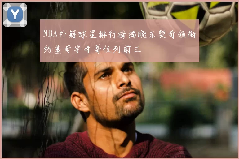 NBA外籍球星排行榜揭晓东契奇领衔约基奇字母哥位列前三