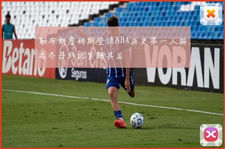 勒布朗詹姆斯登顶NBA历史第一人排名乔丹科比紧随其后
