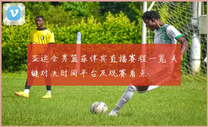 亚运会男篮菲律宾直播赛程一览 关键对决时间平台及观赛看点