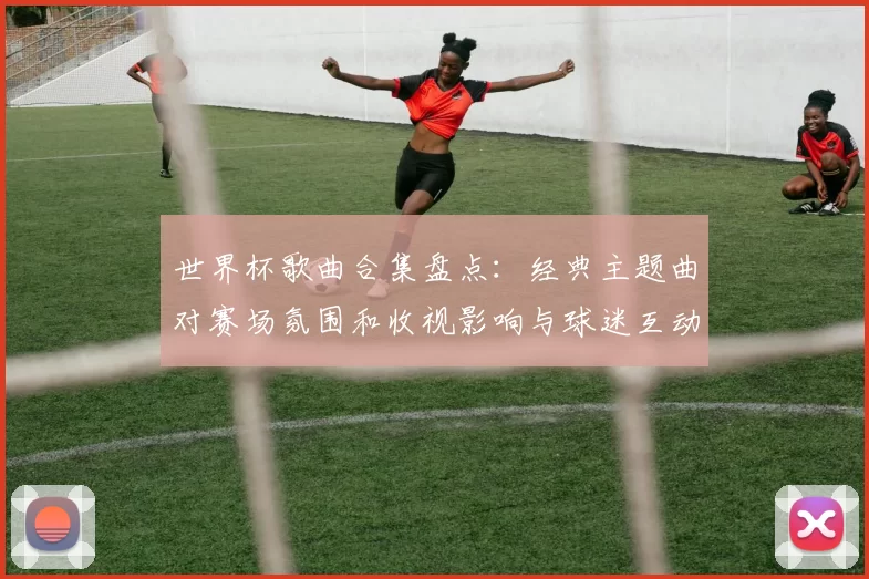 世界杯歌曲合集盘点:经典主题曲对赛场氛围和收视影响与球迷互动