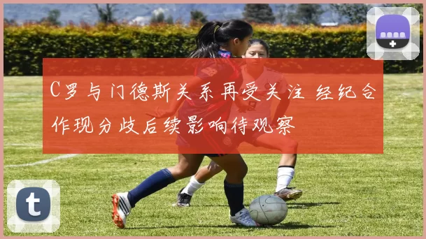 C罗与门德斯关系再受关注 经纪合作现分歧后续影响待观察