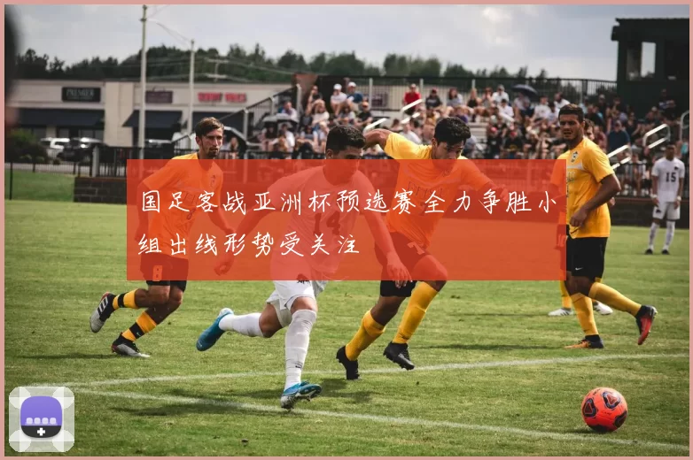 国足客战亚洲杯预选赛全力争胜小组出线形势受关注
