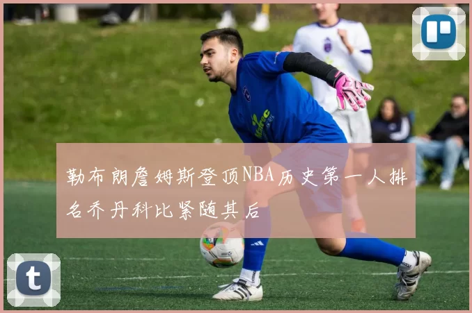 勒布朗詹姆斯登顶NBA历史第一人排名乔丹科比紧随其后