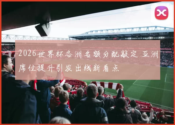 2026世界杯各洲名额分配敲定 亚洲席位提升引发出线新看点