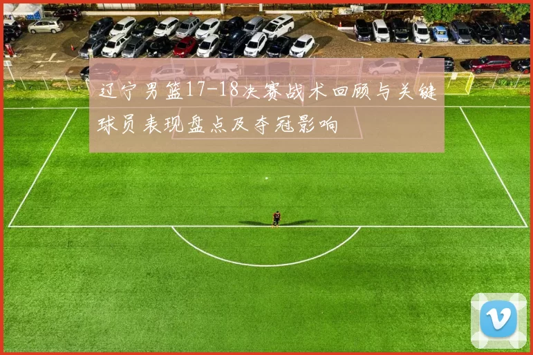 辽宁男篮17-18决赛战术回顾与关键球员表现盘点及夺冠影响