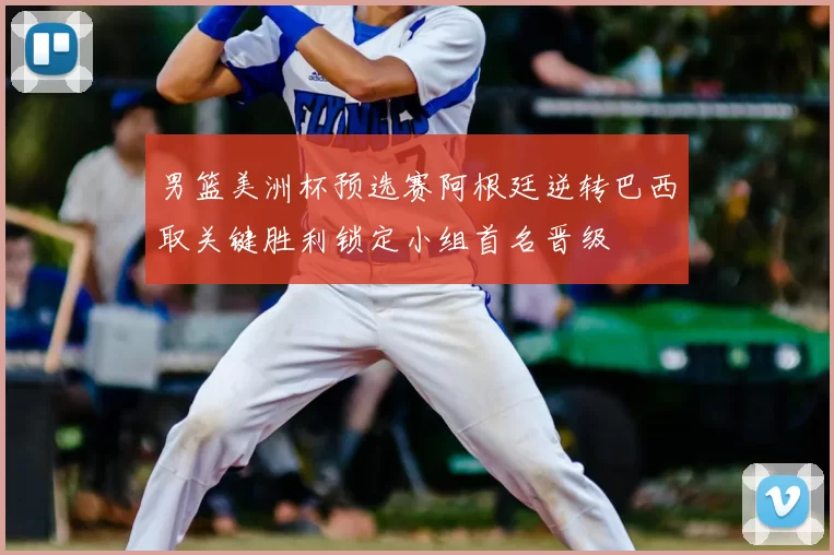 男篮美洲杯预选赛阿根廷逆转巴西取关键胜利锁定小组首名晋级
