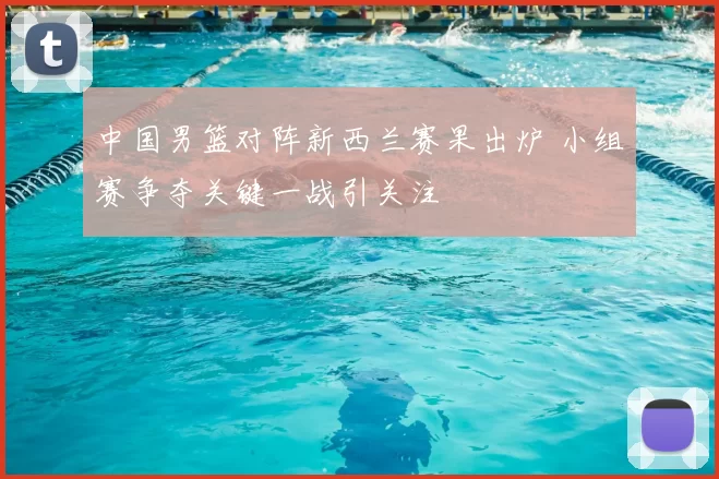 中国男篮对阵新西兰赛果出炉 小组赛争夺关键一战引关注