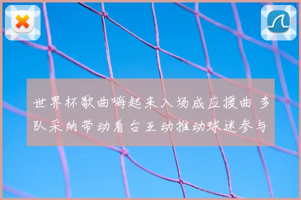 世界杯歌曲嗨起来入场成应援曲 多队采纳带动看台互动推动球迷参与与转播关注