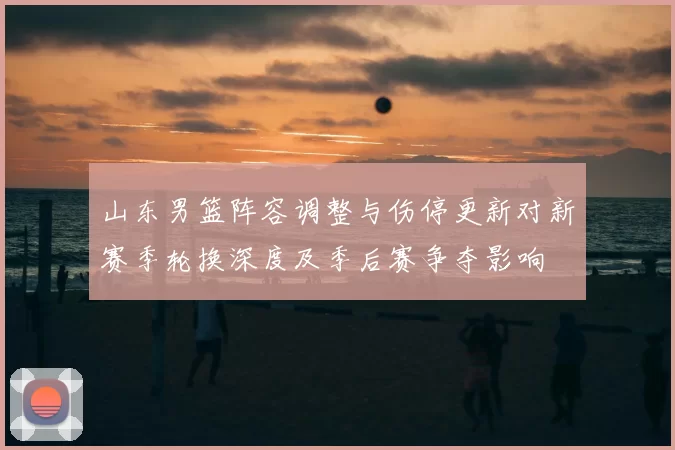 山东男篮阵容调整与伤停更新对新赛季轮换深度及季后赛争夺影响