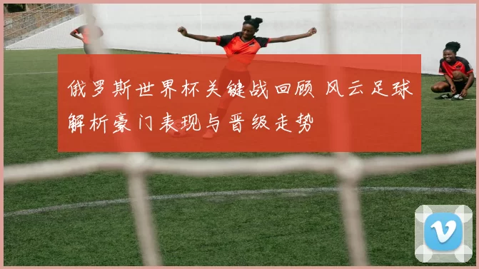 俄罗斯世界杯关键战回顾 风云足球解析豪门表现与晋级走势