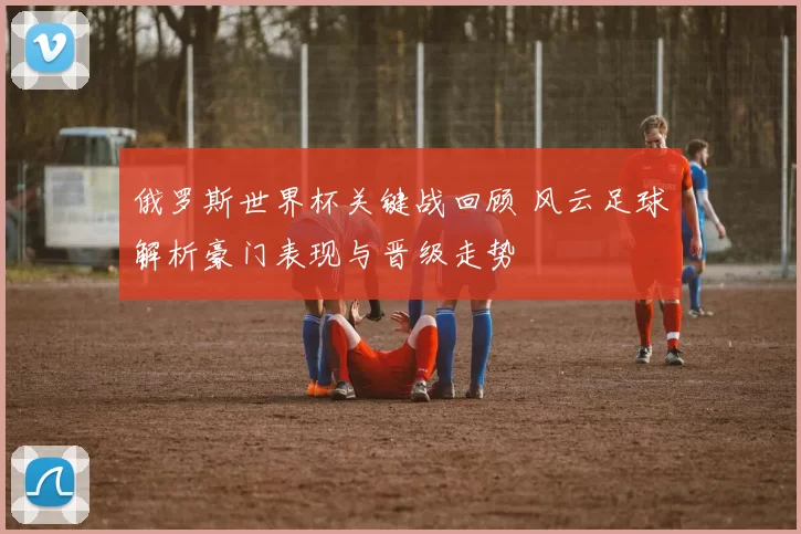 俄罗斯世界杯关键战回顾 风云足球解析豪门表现与晋级走势