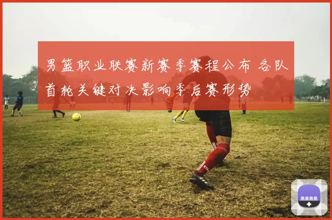 男篮职业联赛新赛季赛程公布 各队首轮关键对决影响季后赛形势