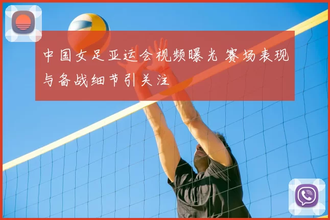 中国女足亚运会视频曝光 赛场表现与备战细节引关注