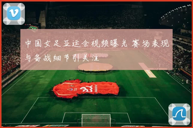 中国女足亚运会视频曝光 赛场表现与备战细节引关注