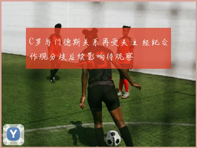 C罗与门德斯关系再受关注 经纪合作现分歧后续影响待观察