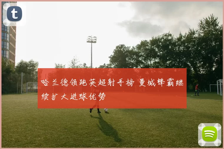 哈兰德领跑英超射手榜 曼城锋霸继续扩大进球优势