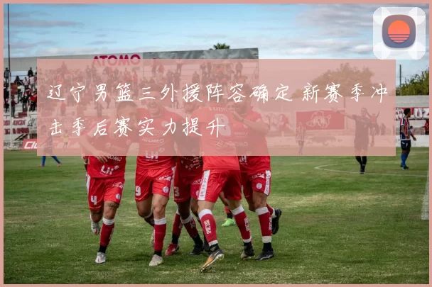 辽宁男篮三外援阵容确定 新赛季冲击季后赛实力提升