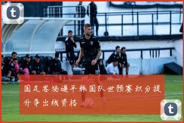 国足客场逼平韩国队世预赛积分提升争出线资格