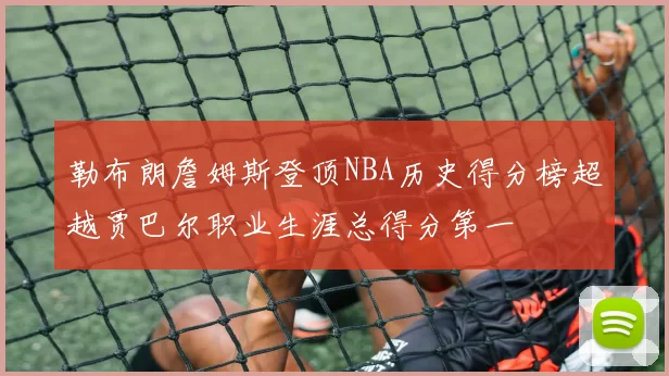 勒布朗詹姆斯登顶NBA历史得分榜超越贾巴尔职业生涯总得分第一