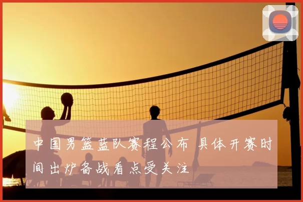 中国男篮蓝队赛程公布 具体开赛时间出炉备战看点受关注